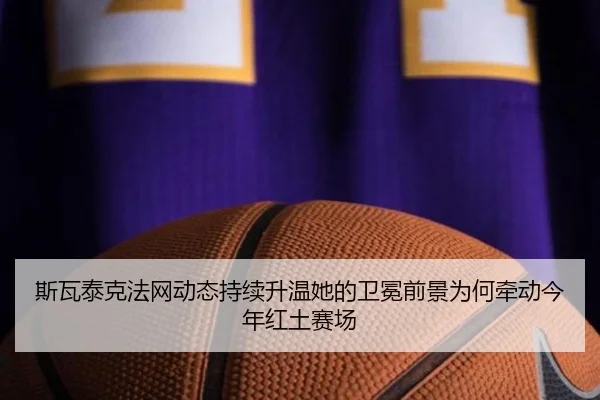 斯瓦泰克法网动态持续升温她的卫冕前景为何牵动今年红土赛场